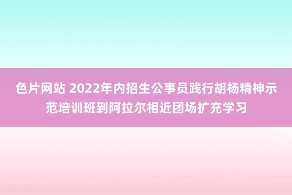 色片网站 2022年内招生公事员践行胡杨精神示范培训班到阿拉尔相近团场扩充学习