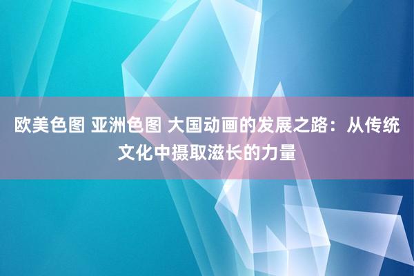 欧美色图 亚洲色图 大国动画的发展之路：从传统文化中摄取滋长的力量