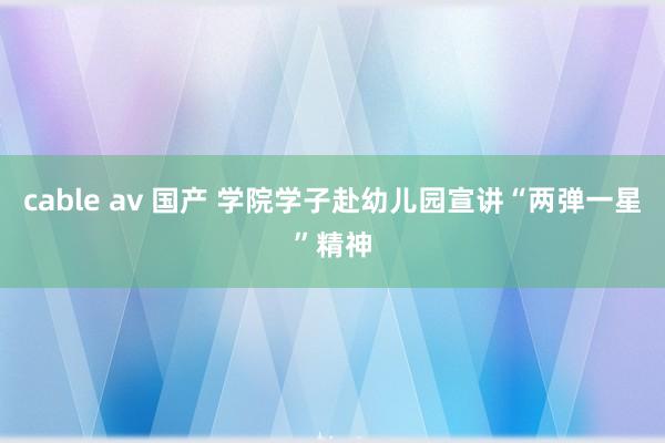 cable av 国产 学院学子赴幼儿园宣讲“两弹一星”精神