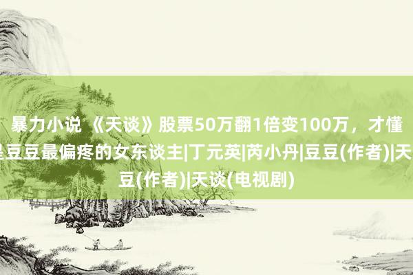 暴力小说 《天谈》股票50万翻1倍变100万，才懂欧阳雪才是豆豆最偏疼的女东谈主|丁元英|芮小丹|豆豆(作者)|天谈(电视剧)