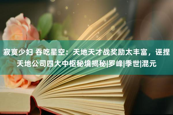 寂寞少妇 吞吃星空：天地天才战奖励太丰富，诬捏天地公司四大中枢秘境揭秘|罗峰|季世|混元