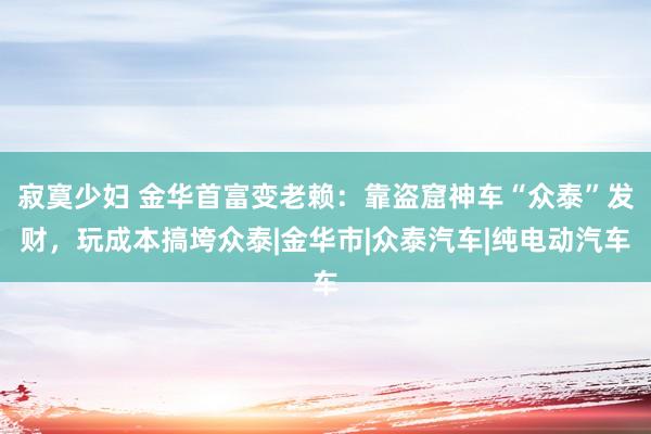 寂寞少妇 金华首富变老赖：靠盗窟神车“众泰”发财，玩成本搞垮众泰|金华市|众泰汽车|纯电动汽车