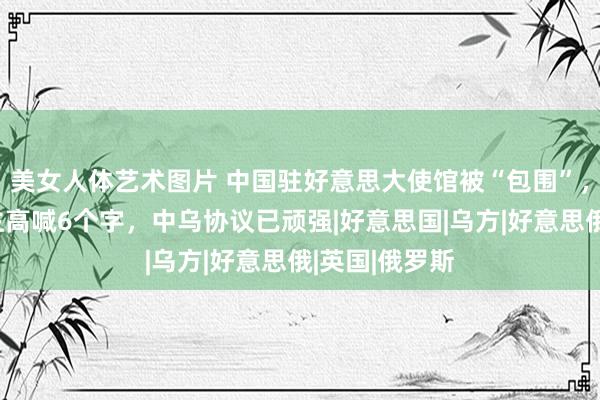 美女人体艺术图片 中国驻好意思大使馆被“包围”，乌克兰东谈主高喊6个字，中乌协议已顽强|好意思国|乌方|好意思俄|英国|俄罗斯